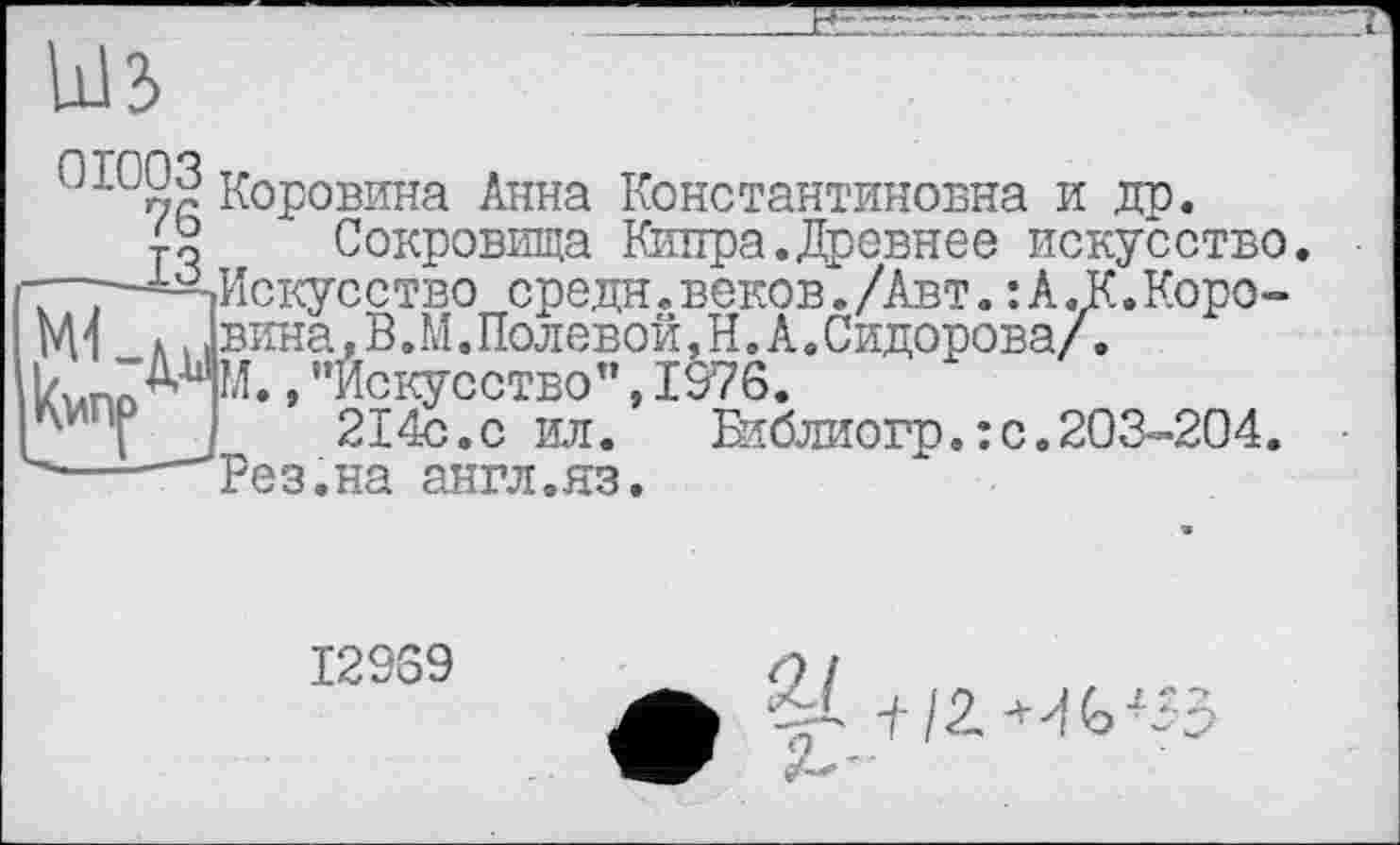 ﻿Ыз
Коровина Анна Константиновна и др.
і о Сокровища Кипра. Древнее искусство. —-^Искусство средн. веков. /Авт. : А. К. Коро-Ml » , вина, В. М. Полевой, Н. А .Сидорова/.
г* » ’’Искусство”, 1976.
j	214с.с ил.	Вїблиогр. : с. 203-204.
----Рез.на англ.яз.
I29G9
+ /2-^35